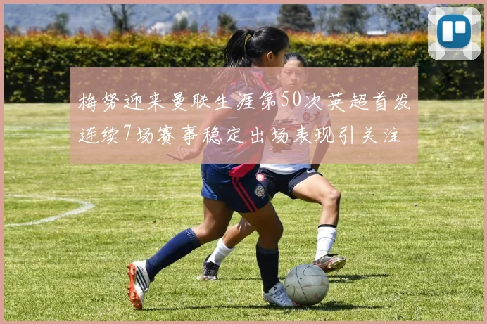 梅努迎来曼联生涯第50次英超首发连续7场赛事稳定出场表现引关注