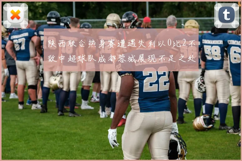 陕西联合热身赛遭遇失利以0比2不敌中超球队成都蓉城展现不足之处