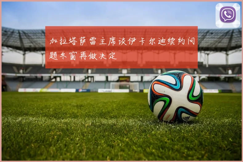 加拉塔萨雷主席谈伊卡尔迪续约问题冬窗再做决定