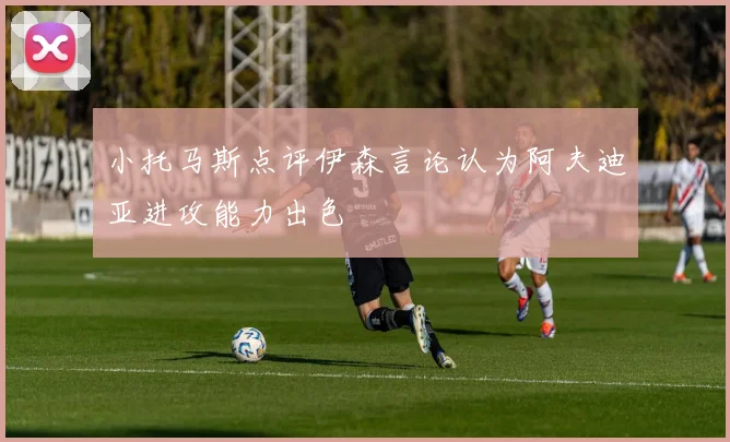 小托马斯点评伊森言论认为阿夫迪亚进攻能力出色