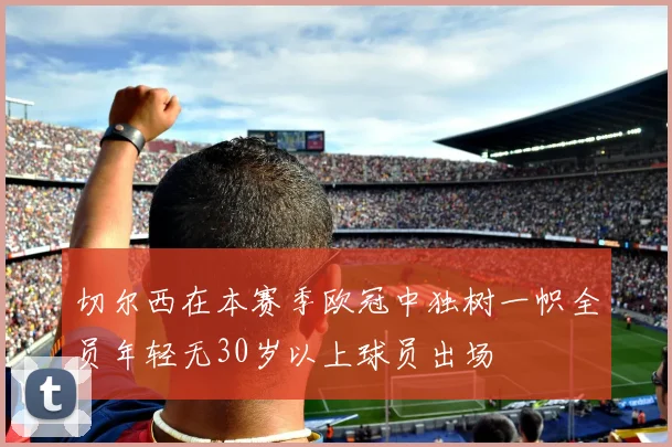 切尔西在本赛季欧冠中独树一帜全员年轻无30岁以上球员出场