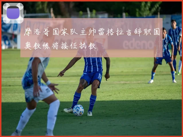 摩洛哥国家队主帅雷格拉吉辞职国奥教练将接任执教