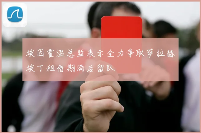 埃因霍温总监表示全力争取萨拉赫埃丁租借期满后留队