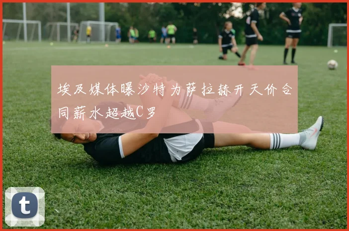 埃及媒体曝沙特为萨拉赫开天价合同薪水超越C罗