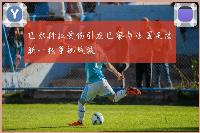 巴尔科拉受伤引发巴黎与法国足协新一轮争执风波