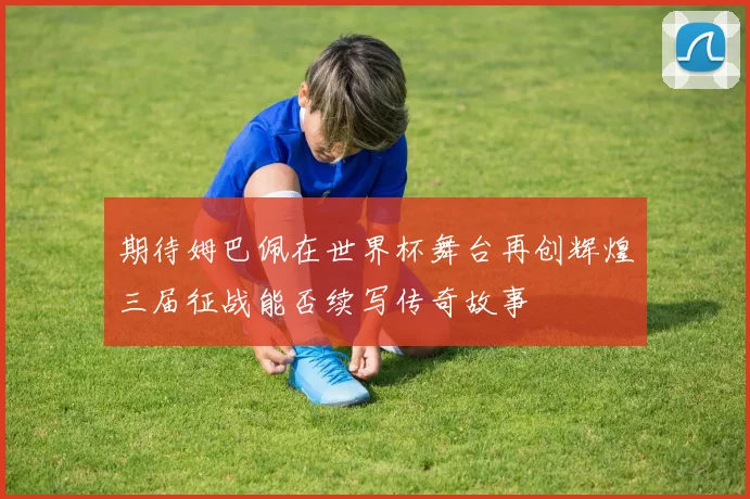 期待姆巴佩在世界杯舞台再创辉煌三届征战能否续写传奇故事