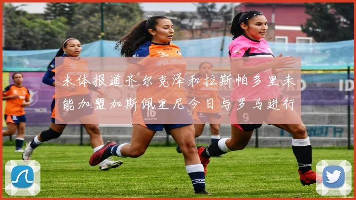 米体报道齐尔克泽和拉斯帕多里未能加盟加斯佩里尼今日与罗马进行会谈