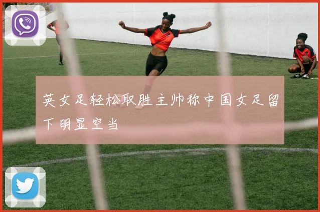 英女足轻松取胜主帅称中国女足留下明显空当