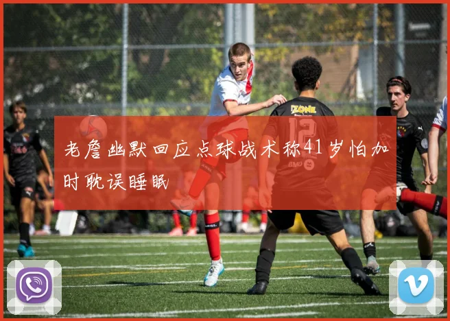 老詹幽默回应点球战术称41岁怕加时耽误睡眠