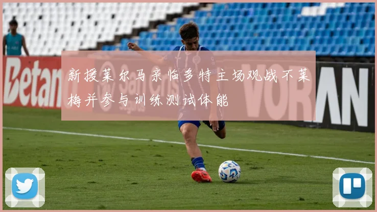 新援莱尔马亲临多特主场观战不莱梅并参与训练测试体能