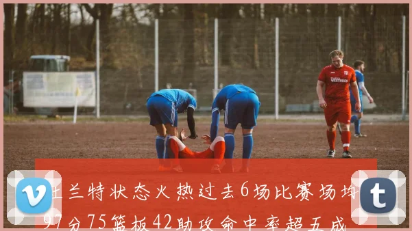 杜兰特状态火热过去6场比赛场均297分75篮板42助攻命中率超五成