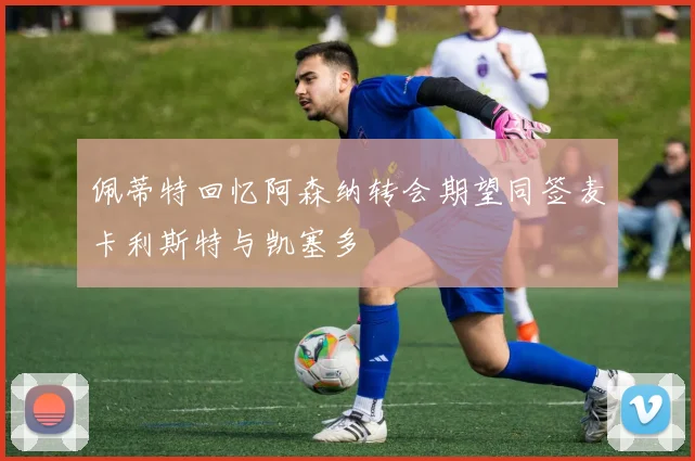 佩蒂特回忆阿森纳转会期望同签麦卡利斯特与凯塞多
