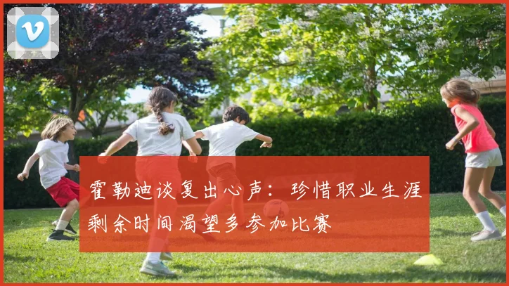 霍勒迪谈复出心声：珍惜职业生涯剩余时间渴望多参加比赛