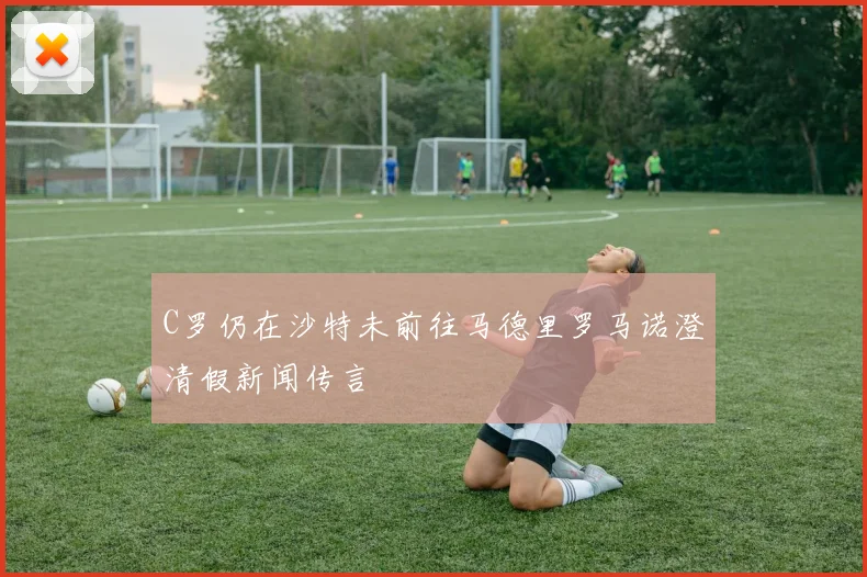C罗仍在沙特未前往马德里罗马诺澄清假新闻传言