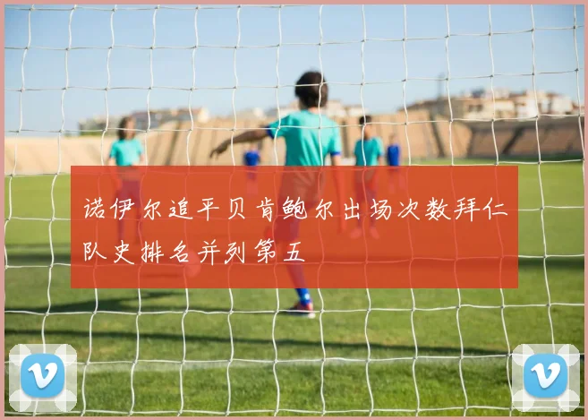 诺伊尔追平贝肯鲍尔出场次数拜仁队史排名并列第五