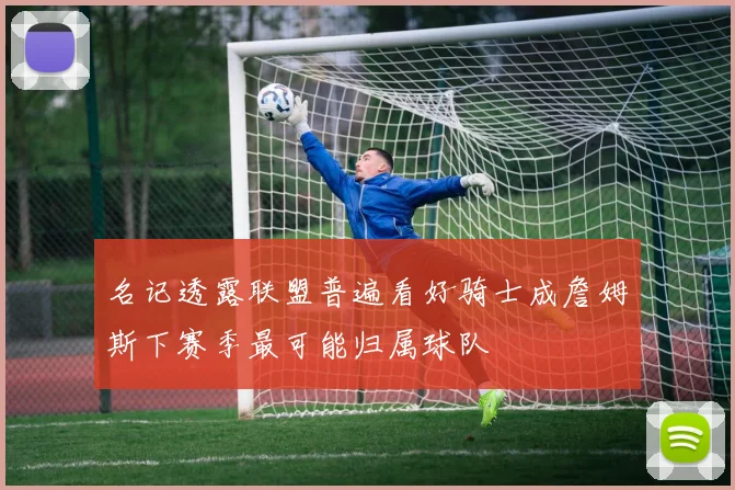 名记透露联盟普遍看好骑士成詹姆斯下赛季最可能归属球队