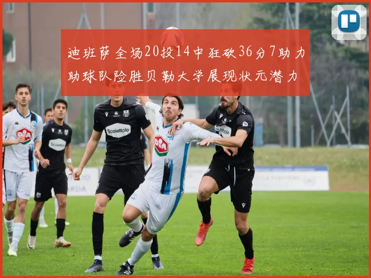 迪班萨全场20投14中狂砍36分7助力助球队险胜贝勒大学展现状元潜力