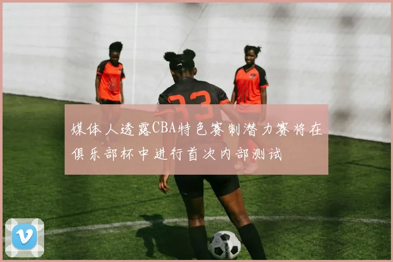 媒体人透露CBA特色赛制潜力赛将在俱乐部杯中进行首次内部测试