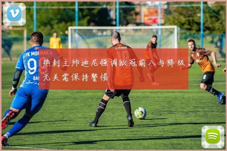 热刺主帅迪尼强调欧冠前八与降级无关需保持警惕