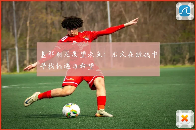 基耶利尼展望未来：尤文在挑战中寻找机遇与希望