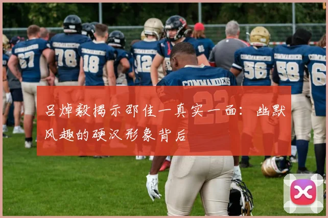 吕焯毅揭示邵佳一真实一面：幽默风趣的硬汉形象背后