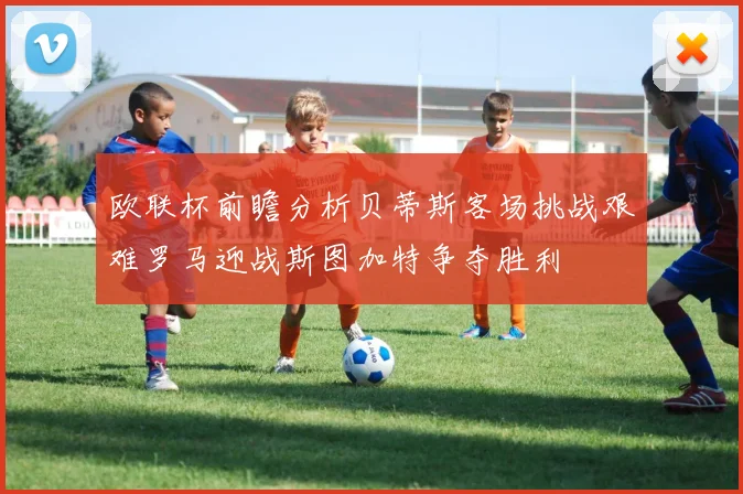 欧联杯前瞻分析贝蒂斯客场挑战艰难罗马迎战斯图加特争夺胜利