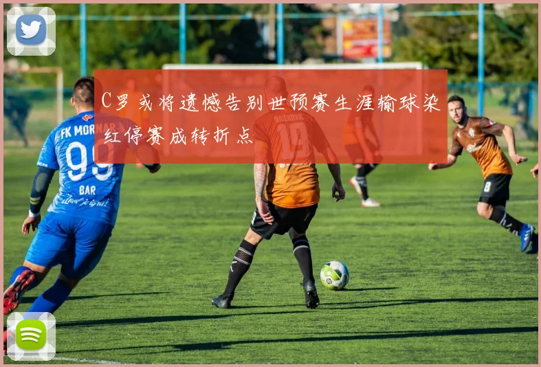 C罗或将遗憾告别世预赛生涯输球染红停赛成转折点