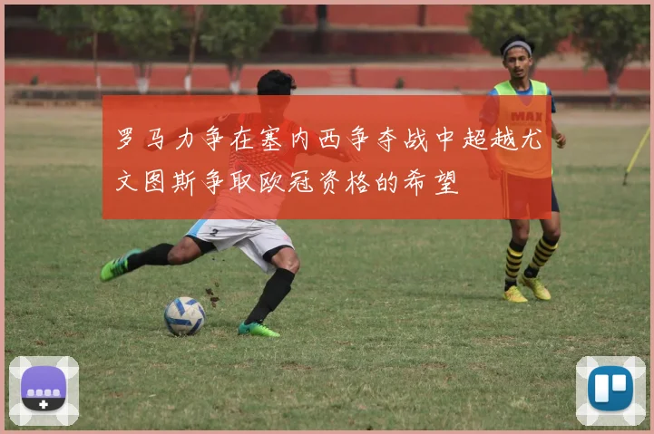 罗马力争在塞内西争夺战中超越尤文图斯争取欧冠资格的希望