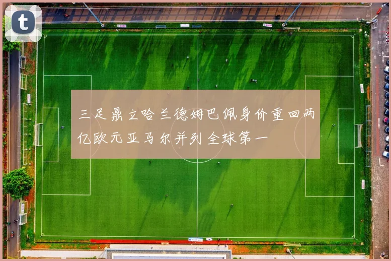 三足鼎立哈兰德姆巴佩身价重回两亿欧元亚马尔并列全球第一