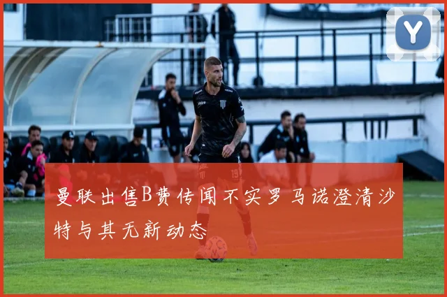曼联出售B费传闻不实罗马诺澄清沙特与其无新动态
