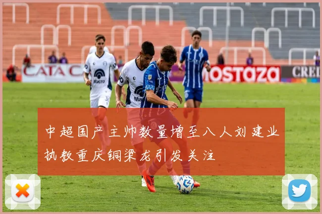 中超国产主帅数量增至八人刘建业执教重庆铜梁龙引发关注