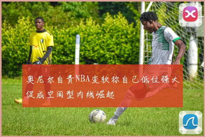 奥尼尔自责NBA变软称自己低位强大促成空间型内线崛起