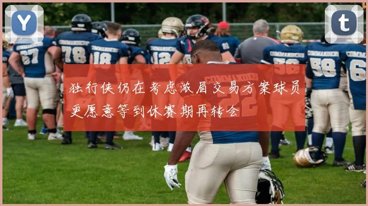 独行侠仍在考虑浓眉交易方案球员更愿意等到休赛期再转会